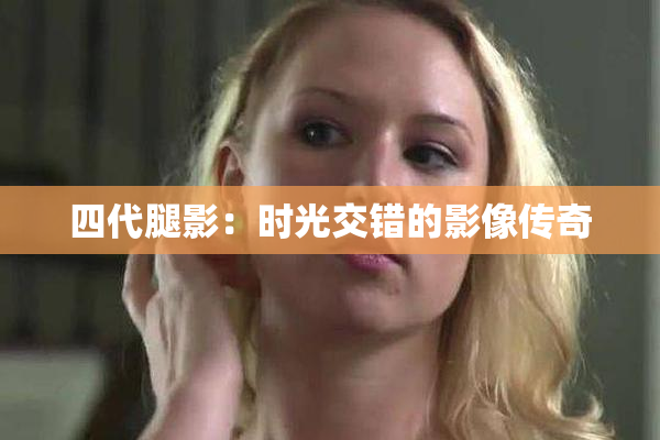 四代腿影：时光交错的影像传奇
