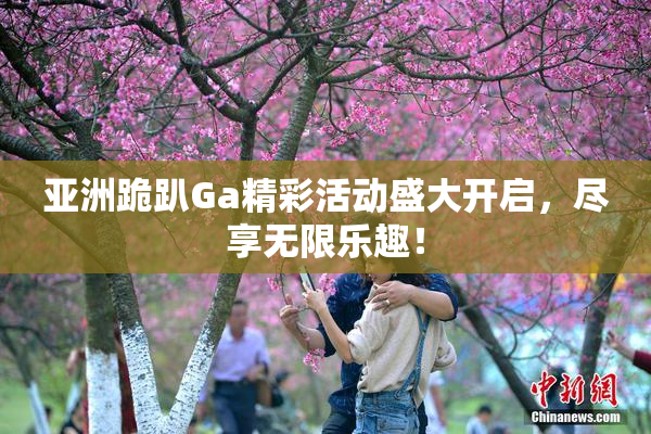 亚洲跪趴Ga精彩活动盛大开启，尽享无限乐趣！