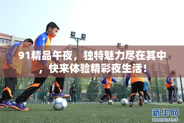 91精品午夜，独特魅力尽在其中，快来体验精彩夜生活！