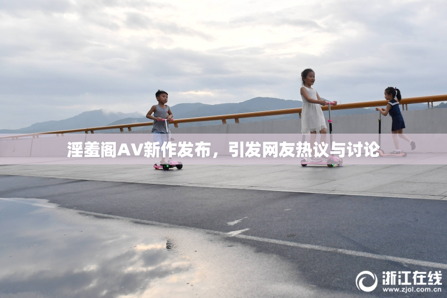 淫羞阁AV新作发布，引发网友热议与讨论