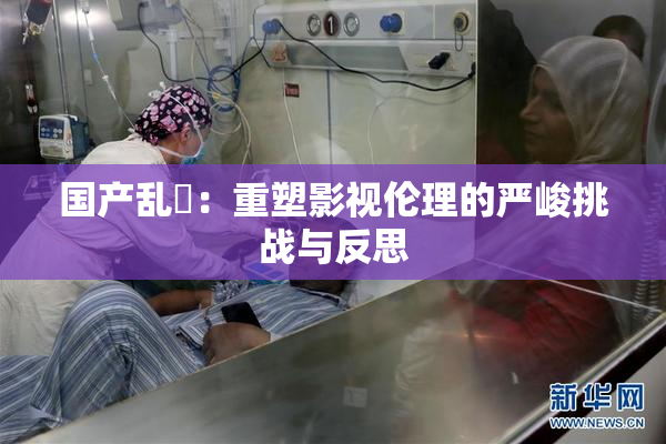 国产乱婬：重塑影视伦理的严峻挑战与反思