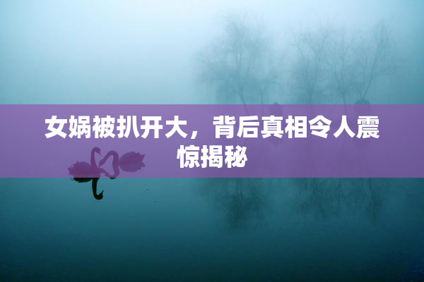 女娲被扒开大，背后真相令人震惊揭秘