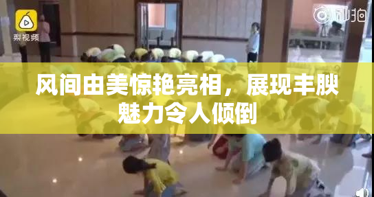 风间由美惊艳亮相，展现丰腴魅力令人倾倒