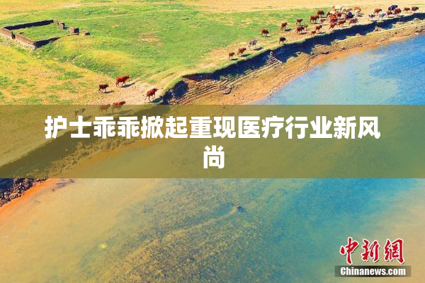 护士乖乖掀起重现医疗行业新风尚