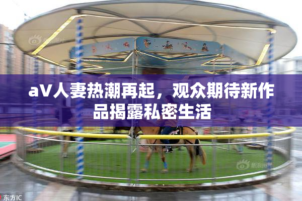 aV人妻热潮再起，观众期待新作品揭露私密生活