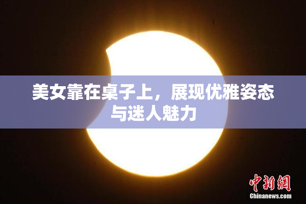 美女靠在桌子上，展现优雅姿态与迷人魅力