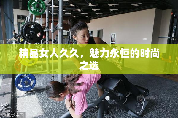 精品女人久久，魅力永恒的时尚之选