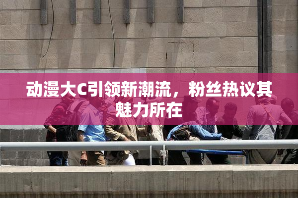 动漫大C引领新潮流，粉丝热议其魅力所在