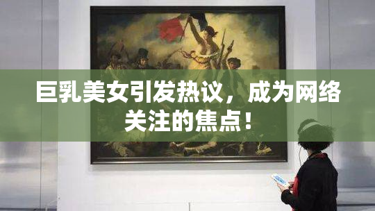 巨乳美女引发热议，成为网络关注的焦点！