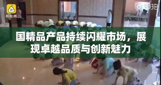 国精品产品持续闪耀市场，展现卓越品质与创新魅力