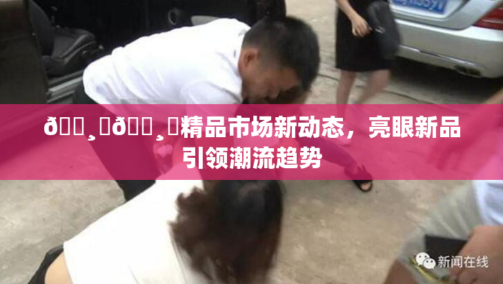 🌸‌🌸‌精品市场新动态，亮眼新品引领潮流趋势