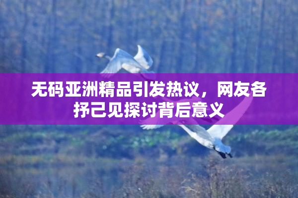 无码亚洲精品引发热议，网友各抒己见探讨背后意义
