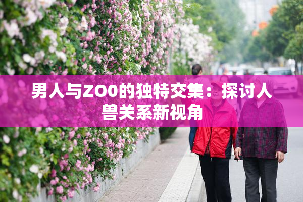 男人与ZO0的独特交集：探讨人兽关系新视角