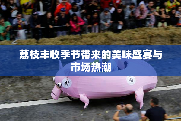 荔枝丰收季节带来的美味盛宴与市场热潮