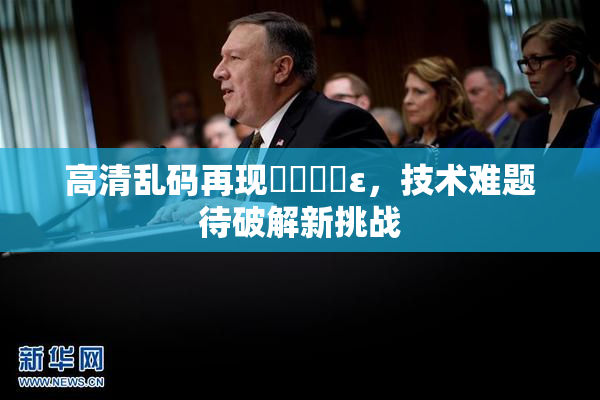 高清乱码再现❌‌❌‌ε，技术难题待破解新挑战