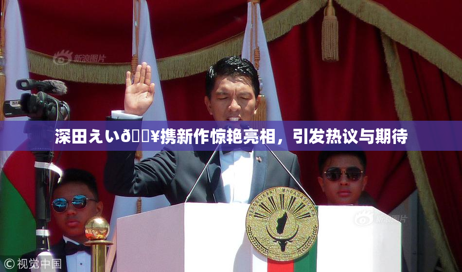 深田えい🔥携新作惊艳亮相，引发热议与期待