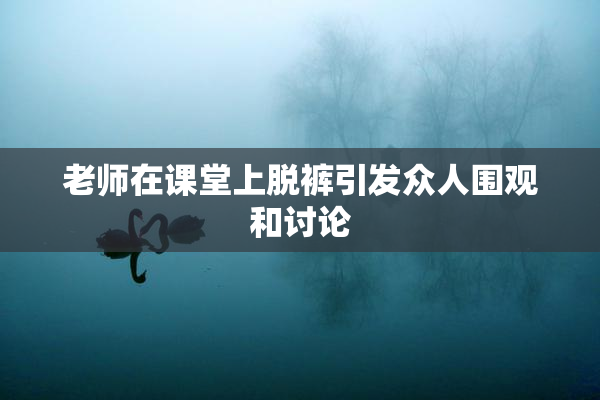 老师在课堂上脱裤引发众人围观和讨论