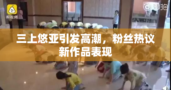三上悠亚引发高潮，粉丝热议新作品表现