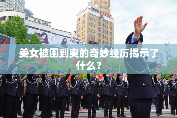 美女被困到爽的奇妙经历揭示了什么？