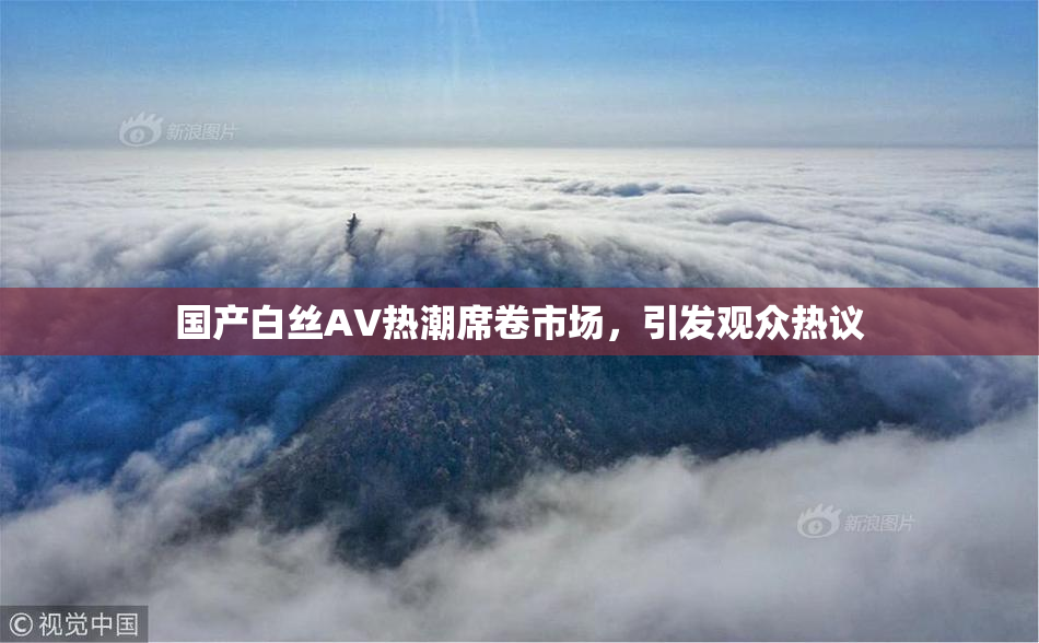 国产白丝AV热潮席卷市场，引发观众热议