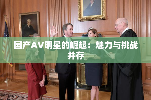 国产AV明星的崛起：魅力与挑战并存