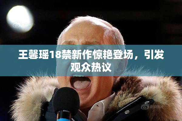王馨瑶18禁新作惊艳登场，引发观众热议