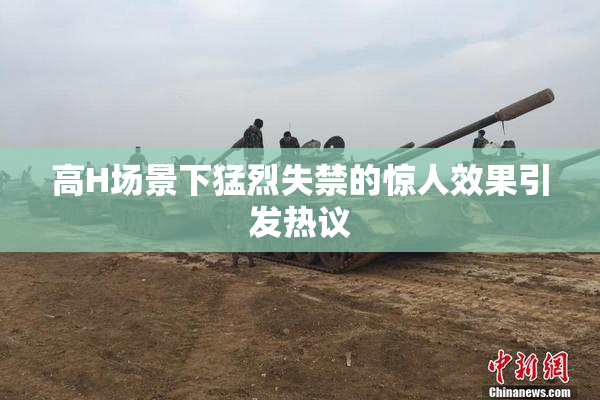 高H场景下猛烈失禁的惊人效果引发热议