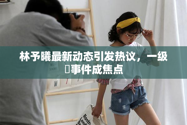 林予曦最新动态引发热议，一级婬事件成焦点