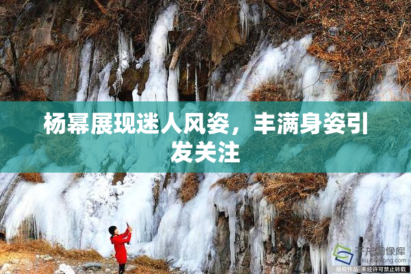 杨幂展现迷人风姿，丰满身姿引发关注