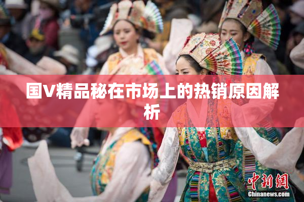 国V精品秘在市场上的热销原因解析