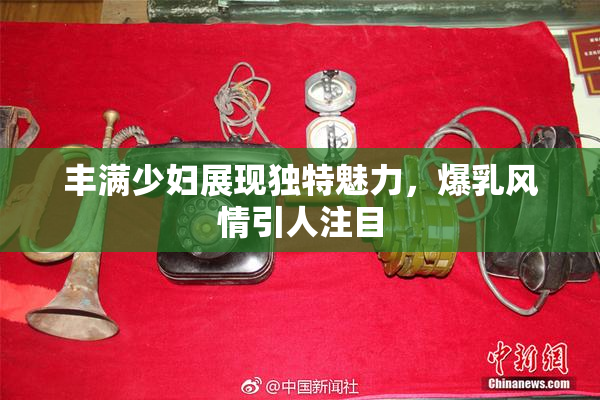 丰满少妇展现独特魅力，爆乳风情引人注目