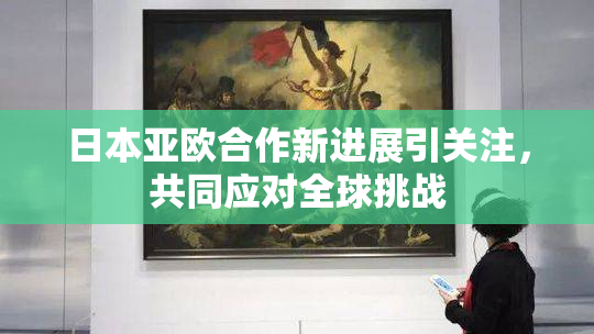 日本亚欧合作新进展引关注，共同应对全球挑战