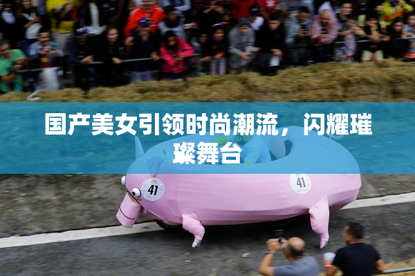 国产美女引领时尚潮流，闪耀璀璨舞台