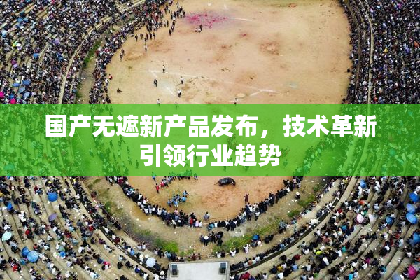 国产无遮新产品发布，技术革新引领行业趋势