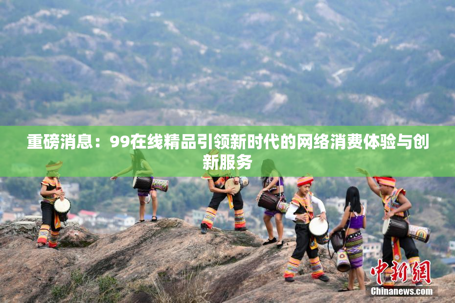 重磅消息：99在线精品引领新时代的网络消费体验与创新服务