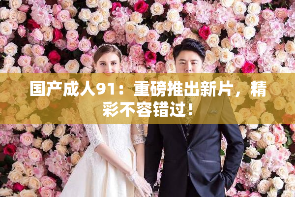 国产成人91：重磅推出新片，精彩不容错过！