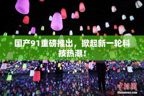 国产91重磅推出，掀起新一轮科技热潮！