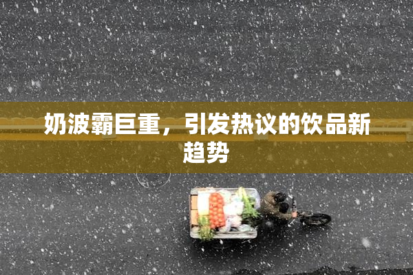 奶波霸巨重，引发热议的饮品新趋势