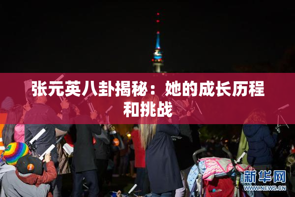 张元英八卦揭秘：她的成长历程和挑战