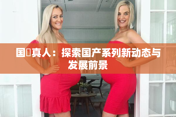 国産真人：探索国产系列新动态与发展前景