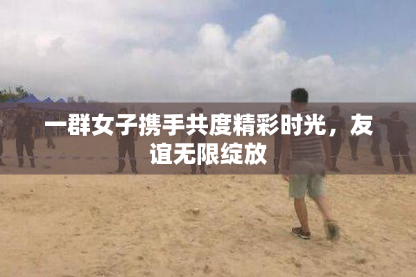一群女子携手共度精彩时光，友谊无限绽放