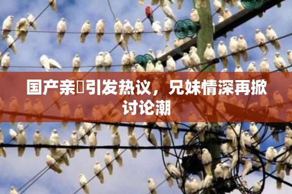 国产亲妺引发热议，兄妹情深再掀讨论潮