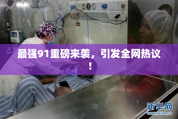 最强91重磅来袭，引发全网热议！