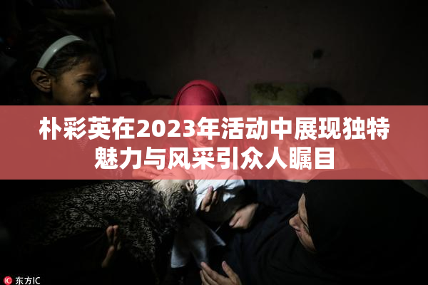 朴彩英在2023年活动中展现独特魅力与风采引众人瞩目
