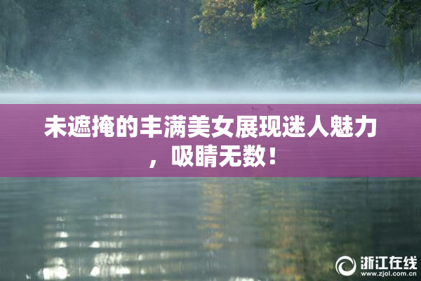 未遮掩的丰满美女展现迷人魅力，吸睛无数！