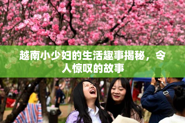 越南小少妇的生活趣事揭秘，令人惊叹的故事