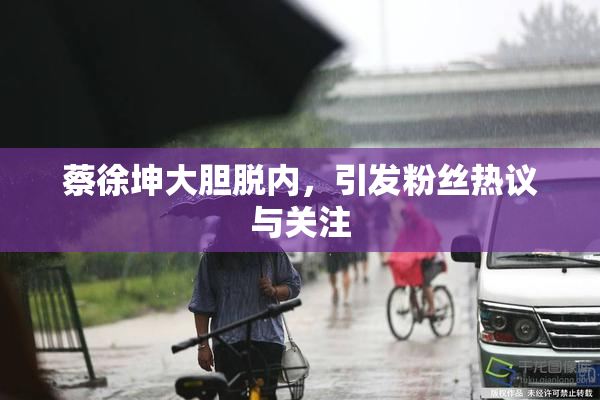 蔡徐坤大胆脱内，引发粉丝热议与关注
