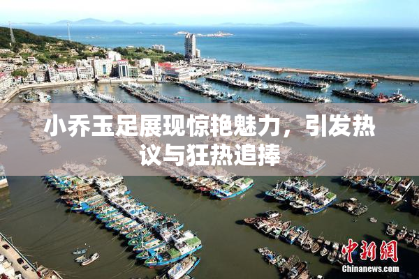 小乔玉足展现惊艳魅力，引发热议与狂热追捧