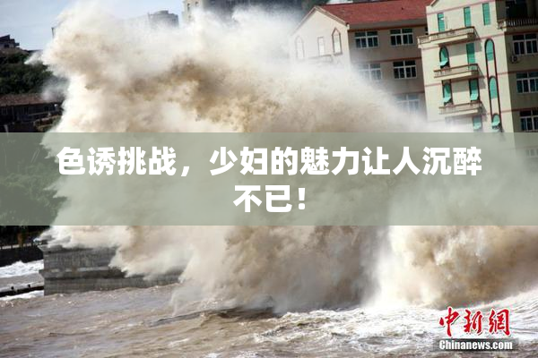 色诱挑战，少妇的魅力让人沉醉不已！