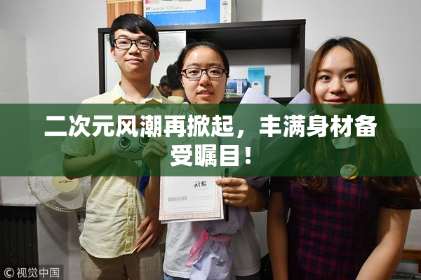二次元风潮再掀起，丰满身材备受瞩目！